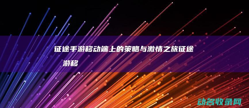 征途手游 移动端上的策略与激情之旅 (征途手游移动版下载)