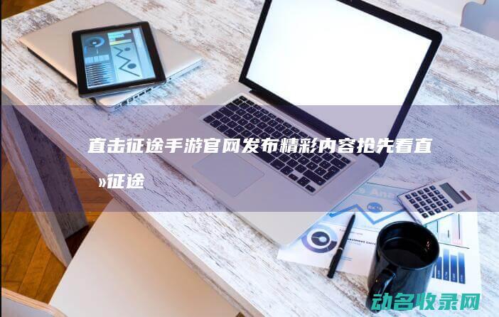 直击征途手游官网发布 精彩内容抢先看 (直击征途手游官网)