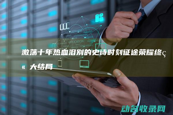 激荡十年热血泪别的史诗时刻征途荣耀终章大结局