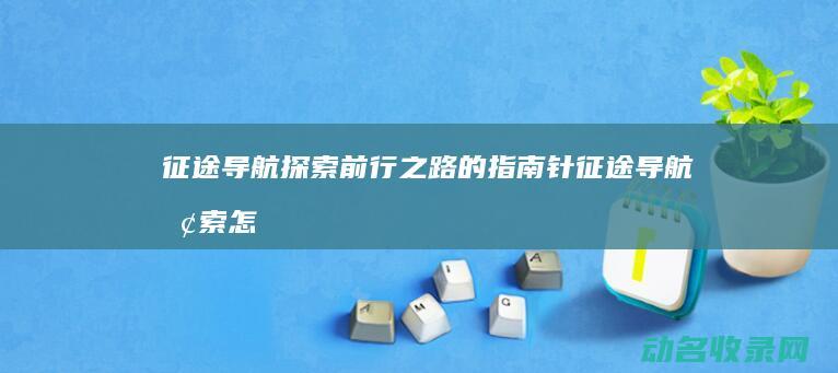 征途导航 探索前行之路的指南针 (征途导航探索怎么开启)